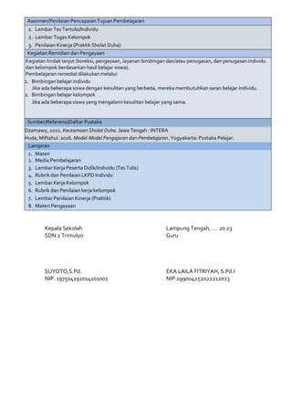 Asesmen/Penilaian PencapaianTujuan Pembelajaran
1. LembarTes Tertulis/Individu
2. Lembar Tugas Kelompok
3. Penilaian Kinerja (Praktik Sholat Duha)
Kegiatan Remidian dan Pengayaan
Kegiatan tindak lanjut (koreksi, pengayaan, layanan bimbingan dan/atau penugasan, dan penugasan individu
dan kelompok berdasarkan hasil belajar siswa).
Pembelajaran remedial dilakukan melalui:
1. Bimbingan belajar individu
Jika ada beberapa siswa dengan kesulitan yang berbeda, mereka membutuhkan saran belajar individu.
2. Bimbingan belajar kelompok
Jika ada beberapa siswa yang mengalami kesulitan belajar yang sama.
Sumber/Referensi/Daftar Pustaka
Dzamawy, 2021. Keutamaan Sholat Duha. Jawa Tengah : INTERA
Huda, Miftahul. 2016. Model-Model Pengajaran dan Pembelajaran. Yogyakarta: Pustaka Pelajar.
Lampiran
1. Materi
2. Media Pembelajaran
3. Lembar Kerja Peserta Didik/Individu (Tes Tulis)
4. Rubrik dan Penilaian LKPD Individu
5. Lembar Kerja Kelompok
6. Rubrik dan Penilaian kerja kelompok
7. Lembar Penilaian Kinerja (Praktik)
8. Materi Pengayaan
Kepala Sekolah
SDN 2 Trimulyo
SUYOTO,S.Pd.
NIP. 197504192014101001
Lampung Tengah, …. 20 23
Guru
EKA LAILA FITRIYAH, S.Pd.I
NIP.199004252022212023
 