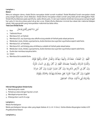 Lampiran 1
Materi
Menurut sebagian ulama, shalat Dhuha merupakan shalat sunnah muakkad. Shalat Muakkad Sunah merupakan shalat
yang sangat dianjurkan untuk dilakukan. Shalat Dhuha merupakan shalat sunnah yang tidak pernah ditinggalkan Nabi.
Sholat Dhuha dilakukan pada saat Dhuha. waktu Dhuha yaitu. H. dari saat matahari terbit dan terasa panas sampai tengah
hari yaitu H. kira-kira antara pukul 06:30 dan 12:00. Shalat dhuha dilakukan minimal dua rakaat dan maksimal delapan
rakaat. Ada juga peneliti yang mensyaratkan maksimal dua belas siklus.
Tata Cara Sholat Duha
1. Niat
2. Takbiratul Ihram
3. Membaca Q.S. al-Fatihah
4. Membaca Q.S. asy Syams/91 atau alKafirun/109 setelah al-Fatihah pada rakaat pertama
5. Melakukan rukuk, iktidal, sujud pertama, duduk diantara dua sujud dan sujud kedua seperti salat fardu
6. Membaca Q.S. al-Fatihah/1
7. Membaca Q.S. ad-Duha/93 atau al-Ikhlas/112 setelah al-Fatihah pada rakaat kedua
8. Melakukan rukuk, iktidal, sujud pertama, duduk diantara dua sujud dan sujud kedua seperti salat fardu.
9. Duduk dan membaca tasyahud akhir.
10. Salam
11. Membaca Do’a setelah Duha
Hikmah Mengerjekan Sholat Duha
1. Membuka pintu rezeki
2. Pahalanya setara dengan haji dan umrah
3. Mendapat ampunan dosa
4. Dibangunkan ruamh di surga
Lampiran 2
Media Pembelajaran
Media pembelajaran berupa video yang dapat diakses di (Link Video) Ketika dikelas ditayangkan melalui LCD
Proyektor/Smart Board
Lampirann 3
 