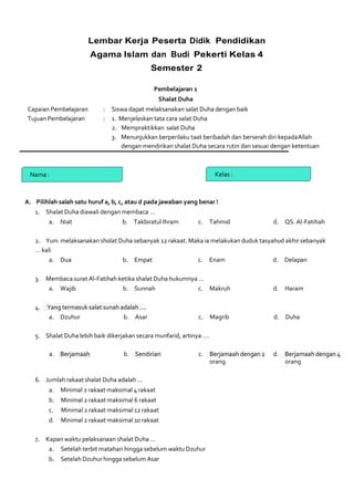 Lembar Kerja Peserta Didik Pendidikan
Agama Islam dan Budi Pekerti Kelas 4
Semester 2
Pembelajaran 1
Shalat Duha
Capaian Pembelajaran : Siswa dapat melaksanakan salat Duha dengan baik
Tujuan Pembelajaran : 1. Menjelaskan tata cara salat Duha
2. Mempraktikkan salat Duha
3. Menunjukkan berperilaku taat beribadah dan berserah diri kepadaAllah
dengan mendirikan shalat Duha secara rutin dan sesuai dengan ketentuan
Nama : Kelas :
A. Pilihlah salah satu huruf a, b, c, atau d pada jawaban yang benar !
1. Shalat Duha diawali dengan membaca …
a. Niat b. Takbiratul Ihram c. Tahmid d. QS. Al-Fatihah
2. Yuni melaksanakan sholat Duha sebanyak 12 rakaat. Maka ia melakukan duduk tasyahud akhir sebanyak
… kali
a. Dua b. Empat c. Enam d. Delapan
3. Membaca surat Al-Fatihah ketika shalat Duha hukumnya …
a. Wajib b. Sunnah c. Makruh d. Haram
4. Yang termasuk salat sunah adalah ….
a. Dzuhur b. Asar c. Magrib d. Duha
5. Shalat Duha lebih baik dikerjakan secara munfarid, artinya ….
a. Berjamaah b. Sendirian c. Berjamaah dengan 2 d. Berjamaah dengan 4
orang orang
6. Jumlah rakaat shalat Duha adalah …
a. Minimal 2 rakaat maksimal 4 rakaat
b. Minimal 2 rakaat maksimal 6 rakaat
c. Minimal 2 rakaat maksimal 12 rakaat
d. Minimal 2 rakaat maksimal 10 rakaat
7. Kapan waktu pelaksanaan shalat Duha …
a. Setelah terbit matahari hingga sebelum waktu Dzuhur
b. Setelah Dzuhur hingga sebelum Asar
 