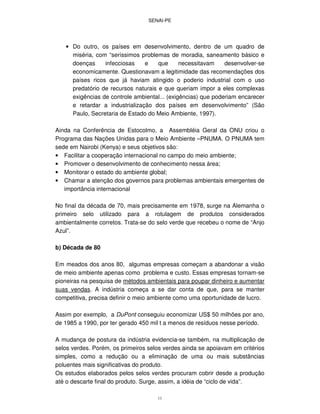 SENAI-PE
11
• Do outro, os países em desenvolvimento, dentro de um quadro de
miséria, com “seríssimos problemas de moradia, saneamento básico e
doenças infecciosas e que necessitavam desenvolver-se
economicamente. Questionavam a legitimidade das recomendações dos
países ricos que já haviam atingido o poderio industrial com o uso
predatório de recursos naturais e que queriam impor a eles complexas
exigências de controle ambiental... (exigências) que poderiam encarecer
e retardar a industrialização dos países em desenvolvimento” (São
Paulo, Secretaria de Estado do Meio Ambiente, 1997).
Ainda na Conferência de Estocolmo, a Assembléia Geral da ONU criou o
Programa das Nações Unidas para o Meio Ambiente –PNUMA. O PNUMA tem
sede em Nairobi (Kenya) e seus objetivos são:
• Facilitar a cooperação internacional no campo do meio ambiente;
• Promover o desenvolvimento de conhecimento nessa área;
• Monitorar o estado do ambiente global;
• Chamar a atenção dos governos para problemas ambientais emergentes de
importância internacional
No final da década de 70, mais precisamente em 1978, surge na Alemanha o
primeiro selo utilizado para a rotulagem de produtos considerados
ambientalmente corretos. Trata-se do selo verde que recebeu o nome de “Anjo
Azul”.
b) Década de 80
Em meados dos anos 80, algumas empresas começam a abandonar a visão
de meio ambiente apenas como problema e custo. Essas empresas tornam-se
pioneiras na pesquisa de métodos ambientais para poupar dinheiro e aumentar
suas vendas. A indústria começa a se dar conta de que, para se manter
competitiva, precisa definir o meio ambiente como uma oportunidade de lucro.
Assim por exemplo, a DuPont conseguiu economizar US$ 50 milhões por ano,
de 1985 a 1990, por ter gerado 450 mil t a menos de resíduos nesse período.
A mudança de postura da indústria evidencia-se também, na multiplicação de
selos verdes. Porém, os primeiros selos verdes ainda se apoiavam em critérios
simples, como a redução ou a eliminação de uma ou mais substâncias
poluentes mais significativas do produto.
Os estudos elaborados pelos selos verdes procuram cobrir desde a produção
até o descarte final do produto. Surge, assim, a idéia de “ciclo de vida”.
 