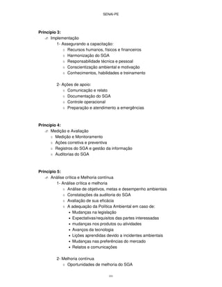 SENAI-PE
101
Princípio 3:
Implementação
1- Assegurando a capacitação:
Recursos humanos, físicos e financeiros
Harmonização do SGA
Responsabilidade técnica e pessoal
Conscientização ambiental e motivação
Conhecimentos, habilidades e treinamento
2- Ações de apoio:
Comunicação e relato
Documentação do SGA
Controle operacional
Preparação e atendimento a emergências
Princípio 4:
Medição e Avaliação
Medição e Monitoramento
Ações corretiva e preventiva
Registros do SGA e gestão da informação
Auditorias do SGA
Princípio 5:
Análise crítica e Melhoria contínua
1- Análise crítica e melhoria
Análise de objetivos, metas e desempenho ambientais
Constatações da auditoria do SGA
Avaliação de sua eficácia
A adequação da Política Ambiental em caso de:
• Mudanças na legislação
• Expectativas/requisitos das partes interessadas
• mudanças nos produtos ou atividades
• Avanços da tecnologia
• Lições aprendidas devido a incidentes ambientais
• Mudanças nas preferências do mercado
• Relatos e comunicações
2- Melhoria contínua
Oportunidades de melhoria do SGA
 
