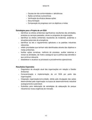 SENAI-PE
102
Causas de não-conformidades e deficiências
Ações corretivas e preventivas
Verificação da eficácia dessas ações
Documentação
Comparação do progresso com os objetivos e metas
Estratégias para o Projeto de um SGA
ν identificar os efeitos ambientais significativos resultantes das atividades,
produtos ou serviços passados, atuais ou propostos da organização.
ν identificar os efeitos ambientais resultantes de incidentes, acidentes e
situações potenciais de emergência.
ν identificar as leis e regulamentos aplicáveis e os padrões industriais
relevantes.
ν refletir prioridades que tenham sido identificadas através dos objetivos e
metas ambientais.
ν facilitar ações corretivas, melhoria do processo, auditar sistemas e
revisar as atividades, de modo a assegurar que a política seja atendida e
que continue relevante.
ν estabelecer e atualizar os processos e procedimentos operacionais.
Resultados Esperados
ν Diagnóstico da situação atual das organizações em relação a Gestão
Ambiental;
ν Conscientização e implementação de um SGA por parte das
organizações;
ν Integração organização/comunidade, obtida pela divulgação das ações
desenvolvidas pela organização na busca do desenvolvimento industrial
ecologicamente sustentável;
ν Subsídios para elaboração de estratégias de adequação do parque
industrial às novas exigências de mercado.
 
