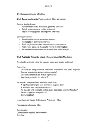 SENAI-PE
103
4.1- Comprometimento e Política
4.1.1- Comprometimento (Recomendável, Não Mandatório)
Suporte da alta direção
ν Vencer resistência a mudanças, gerando confiança
ν Definir e documentar a política ambiental
ν Prover recursos para o desempenho ambiental
Como demonstrar?
ν Reuniões internas para discutir o assunto;
ν Realização de seminários internos;
ν Participação em reuniões, seminários e outros eventos;
ν Promover o acesso e divulgação interna de informações;
ν Promover campanhas internas e eventos de sensibilização.
4.1.2- Avaliação Ambiental Inicial - Recomendável, Não Mandatório
A avaliação ambiental inicial é a base do sistema de gestão ambiental.
Responda...
∗ Quais as leis e regulamentos ambientais importantes para o seu negócio?
∗ Como o seu negócio afeta o meio ambiente?
∗ Quais as práticas atuais de sua organização?
∗ foco da organização é o “cliente”?
Na fase de planejamento da avaliação, verifica-se :
∗ A legislação abrangerá toda a empresa ou parte dela?
∗ A avaliação será completa ou restrita?
∗ No caso de uma avaliação restrita, quais as áreas a serem enfocadas?
∗ Temos o apoio da alta gerência?
∗ Comunicações?
Implantação da Equipe de Qualidade Ambiental – EQA
Fatores para seleção da EQA:
Coordenador:
Conhecimento Técnico e Habilidades:
Aptidões:
 