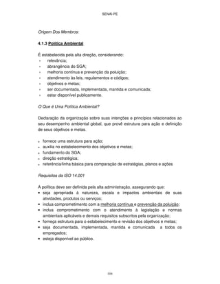 SENAI-PE
104
Origem Dos Membros:
4.1.3 Política Ambiental
É estabelecida pela alta direção, considerando:
∗ relevância;
∗ abrangência do SGA;
∗ melhoria contínua e prevenção da poluição;
∗ atendimento às leis, regulamentos e códigos;
∗ objetivos e metas;
∗ ser documentada, implementada, mantida e comunicada;
∗ estar disponível publicamente.
O Que é Uma Política Ambiental?
Declaração da organização sobre suas intenções e princípios relacionados ao
seu desempenho ambiental global, que provê estrutura para ação e definição
de seus objetivos e metas.
ϖ fornece uma estrutura para ação;
ϖ auxilia no estabelecimento dos objetivos e metas;
ϖ fundamento do SGA;
ϖ direção estratégica;
ϖ referência/linha básica para comparação de estratégias, planos e ações
Requisitos da ISO 14.001
A política deve ser definida pela alta administração, assegurando que:
• seja apropriada à natureza, escala e impactos ambientais de suas
atividades, produtos ou serviços;
• inclua comprometimento com a melhoria contínua e prevenção da poluição;
• inclua comprometimento com o atendimento à legislação e normas
ambientais aplicáveis e demais requisitos subscritos pela organização;
• forneça estrutura para o estabelecimento e revisão dos objetivos e metas;
• seja documentada, implementada, mantida e comunicada a todos os
empregados;
• esteja disponível ao público.
 