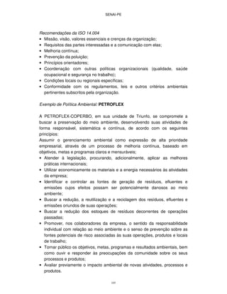 SENAI-PE
105
Recomendações da ISO 14.004
• Missão, visão, valores essenciais e crenças da organização;
• Requisitos das partes interessadas e a comunicação com elas;
• Melhoria contínua;
• Prevenção da poluição;
• Princípios orientadores;
• Coordenação com outras políticas organizacionais (qualidade, saúde
ocupacional e segurança no trabalho);
• Condições locais ou regionais específicas;
• Conformidade com os regulamentos, leis e outros critérios ambientais
pertinentes subscritos pela organização.
Exemplo de Política Ambiental: PETROFLEX
A PETROFLEX-COPERBO, em sua unidade de Triunfo, se compromete a
buscar a preservação do meio ambiente, desenvolvendo suas atividades de
forma responsável, sistemática e contínua, de acordo com os seguintes
princípios:
Assumir o gerenciamento ambiental como expressão de alta prioridade
empresarial, através de um processo de melhoria contínua, baseado em
objetivos, metas e programas claros e mensuráveis;
• Atender à legislação, procurando, adicionalmente, aplicar as melhores
práticas internacionais;
• Utilizar economicamente os materiais e a energia necessários às atividades
da empresa;
• Identificar e controlar as fontes de geração de resíduos, efluentes e
emissões cujos efeitos possam ser potencialmente danosos ao meio
ambiente;
• Buscar a redução, a reutilização e a reciclagem dos resíduos, efluentes e
emissões oriundos de suas operações;
• Buscar a redução dos estoques de resíduos decorrentes de operações
passadas;
• Promover, nos colaboradores da empresa, o sentido da responsabilidade
individual com relação ao meio ambiente e o senso de prevenção sobre as
fontes potenciais de risco associadas às suas operações, produtos e locais
de trabalho;
• Tornar público os objetivos, metas, programas e resultados ambientais, bem
como ouvir e responder às preocupações da comunidade sobre os seus
processos e produtos;
• Avaliar previamente o impacto ambiental de novas atividades, processos e
produtos.
 