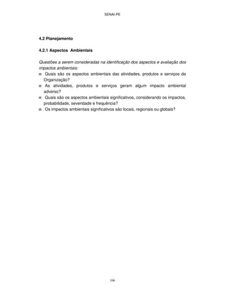 SENAI-PE
106
4.2 Planejamento
4.2.1 Aspectos Ambientais
Questões a serem consideradas na identificação dos aspectos e avaliação dos
impactos ambientais:
ϖ Quais são os aspectos ambientais das atividades, produtos e serviços da
Organização?
ϖ As atividades, produtos e serviços geram algum impacto ambiental
adverso?
ϖ Quais são os aspectos ambientais significativos, considerando os impactos,
probabilidade, severidade e frequência?
ϖ Os impactos ambientais significativos são locais, regionais ou globais?
 