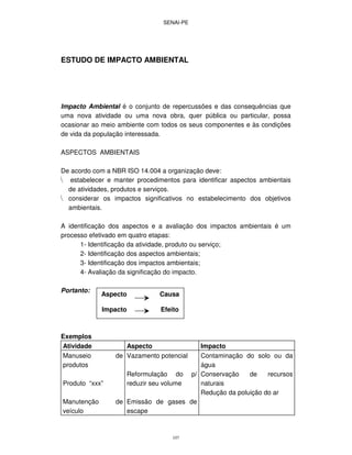 SENAI-PE
107
ESTUDO DE IMPACTO AMBIENTAL
Impacto Ambiental é o conjunto de repercussões e das consequências que
uma nova atividade ou uma nova obra, quer pública ou particular, possa
ocasionar ao meio ambiente com todos os seus componentes e às condições
de vida da população interessada.
ASPECTOS AMBIENTAIS
De acordo com a NBR ISO 14.004 a organização deve:
estabelecer e manter procedimentos para identificar aspectos ambientais
de atividades, produtos e serviços.
considerar os impactos significativos no estabelecimento dos objetivos
ambientais.
A identificação dos aspectos e a avaliação dos impactos ambientais é um
processo efetivado em quatro etapas:
1- Identificação da atividade, produto ou serviço;
2- Identificação dos aspectos ambientais;
3- Identificação dos impactos ambientais;
4- Avaliação da significação do impacto.
Portanto:
Exemplos
Atividade Aspecto Impacto
Manuseio de
produtos
Produto “xxx”
Manutenção de
veículo
Vazamento potencial
Reformulação do p/
reduzir seu volume
Emissão de gases de
escape
Contaminação do solo ou da
água
Conservação de recursos
naturais
Redução da poluição do ar
Aspecto Causa
Impacto Efeito
 