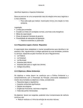 SENAI-PE
108
Identificar Aspectos e Impactos Ambientais
Deve-se procurar ter uma compreensão clara da relação entre seus negócios e
o meio ambiente.
∗ Para cada ação que realizar, haverá pelo menos uma reação no meio
ambiente.
Legislação
• Limites para emissões
• Exceder os limites em condições normais, anormais e de emergência
• Metas da organização
• Áreas de especial interesse do governo
• Possibilidade de alterações da legislação
∗ Passivos existentes ou potenciais
4.2.2 Requisitos Legais e Outros Requisitos
A organização deve estabelecer e manter procedimentos para identificar e ter
acessso a leis, regulamentos e códigos aplicáveis às suas atividades, produtos
ou serviços, baseando-se pelo Inventário de Leis e Regulamentos:
♦ Lei Federal;
♦ Lei Estadual;
♦ Lei Municipal;
♦ Impostas pelo cliente;
♦ Impostas pelo país ou região dos clientes;
♦ Códigos de prática.
4.2.3 Objetivos e Metas Ambientais
Os objetivos e metas devem ter coerência com a Política Ambiental e o
comprometimento com a Prevenção da Poluição, procurando estabelecer e
manter documentados os objetivos e metas, considerando:
• Requisitos legais e regulatórios
• Impactos ambientais significativos
• Opções tecnológicas
• Exigências financeiras, racionais e negócios
• Visão das partes interessadas
Os objetivos devem ser exigentes, podendo incluir compromissos de melhoria
contínua e de:
• Reduzir resíduos e o ritmo da extinção de recursos naturais;
 