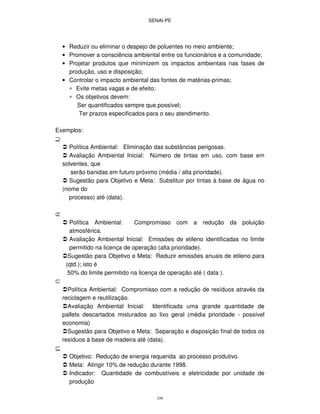 SENAI-PE
109
• Reduzir ou eliminar o despejo de poluentes no meio ambiente;
• Promover a consciência ambiental entre os funcionários e a comunidade;
• Projetar produtos que minimizem os impactos ambientais nas fases de
produção, uso e disposição;
• Controlar o impacto ambiental das fontes de matérias-primas;
∗ Evite metas vagas e de efeito;
∗ Os objetivos devem:
.Ser quantificados sempre que possível;
. Ter prazos especificados para o seu atendimento.
Exemplos:
⊇
Política Ambiental: Eliminação das substâncias perigosas.
Avaliação Ambiental Inicial: Número de tintas em uso, com base em
solventes, que
serão banidas em futuro próximo (média / alta prioridade).
Sugestão para Objetivo e Meta: Substituir por tintas à base de água no
(nome do
processo) até (data).
⊄
Política Ambiental: Compromisso com a redução da poluição
atmosférica.
Avaliação Ambiental Inicial: Emissões de etileno identificadas no limite
permitido na licença de operação (alta prioridade).
Sugestão para Objetivo e Meta: Reduzir emissões anuais de etileno para
(qtd.); isto é
50% do limite permitido na licença de operação até ( data ).
⊂
Política Ambiental: Compromisso com a redução de resíduos através da
reciclagem e reutilização.
Avaliação Ambiental Inicial: Identificada uma grande quantidade de
pallets descartados misturados ao lixo geral (média prioridade - possível
economia)
Sugestão para Objetivo e Meta: Separação e disposição final de todos os
resíduos à base de madeira até (data).
⊆
Objetivo: Redução de energia requerida ao processo produtivo.
Meta: Atingir 10% de redução durante 1998.
Indicador: Quantidade de combustíveis e eletricidade por unidade de
produção
 