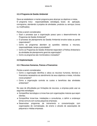 SENAI-PE
110
4.2.4 Programa de Gestão Ambiental
Deve-se estabelecer e manter programa para alcançar os objetivos e metas.
O programa inclui: responsabilidade, estratégias, locais de aplicação,
cronograma, atendendo à projetos de atividades, produtos ou serviços (novos
ou modificados).
Pontos a serem considerados:
4 Qual o processo que a organização possui para o desenvolvimento de
Programas de Gestão Ambiental?
4 O processo de planejamento da Gestão Ambiental envolve todas as partes
responsáveis?
4 Como os programas abordam as questões relativas a recursos,
responsabilidade, tempo e prioridades?
4 Como os Programas de Gestão Ambiental respondem à Política Ambiental e
às atividades de planejamento geral da organização?
4 Como os programas são monitorados e revisados?
4.3 Implementação
4.3.1 Recursos Humanos, Físicos e Financeiros
Pontos a serem considerados:
4 Como a organização identifica e aloca os recursos humanos, técnicos e
financeiros necessários ao atendimento de seus objetivos e metas, incluídos
novos projetos?
4 Como a organização controla os custos e benefícios das atividades
ambientais?
No caso de dificuldades por limitações de recursos, a empresa pode usar as
seguintes estratégias:
♦ Compartilhar tecnologia e o know-how com organizações maiores que sejam
clientes;
♦ Compartilhar know-how, instalações e consultorias, e definir e endereçar
temas comuns com outras pequenas empresas;
♦ Desenvolver programas de treinamento e conscientização com
organizações de normalização, de ensino e através de associações de
pequenas e médias empresas.
 