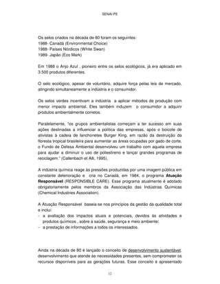 SENAI-PE
12
Os selos criados na década de 80 foram os seguintes:
1988- Canadá (Environmental Choice)
1988- Países Nórdicos (White Swan)
1989- Japão (Eco Mark)
Em 1988 o Anjo Azul , pioneiro entre os selos ecológicos, já era aplicado em
3.500 produtos diferentes.
O selo ecológico, apesar de voluntário, adquire força pelas leis de mercado,
atingindo simultaneamente a indústria e o consumidor.
Os selos verdes incentivam a indústria a aplicar métodos de produção com
menor impacto ambiental. Eles também induzem o consumidor a adquirir
produtos ambientalmente corretos.
Paralelamente, “os grupos ambientalistas começam a ter sucesso em suas
ações destinadas a influenciar a política das empresas, após o boicote de
ativistas à cadeia de lanchonetes Burger King, em razão da destruição da
floresta tropical brasileira para aumentar as áreas ocupadas por gado de corte,
o Fundo de Defesa Ambiental desenvolveu um trabalho com aquela empresa
para ajudar a diminuir o uso de poliestireno e lançar grandes programas de
reciclagem.” (Callenbach et Alli, 1995).
A indústria química reage às pressões produzidas por uma imagem pública em
constante deterioração e cria no Canadá, em 1984, o programa Atuação
Responsável (RESPONSIBLE CARE). Esse programa atualmente é adotado
obrigatoriamente pelos membros da Associação das Indústrias Químicas
(Chemical Industries Association).
A Atuação Responsável baseia-se nos princípios da gestão da qualidade total
e inclui:
- a avaliação dos impactos atuais e potenciais, devidos às atividades e
produtos químicos , sobre a saúde, segurança e meio ambiente;
- a prestação de informações a todos os interessados.
Ainda na década de 80 é lançado o conceito de desenvolvimento sustentável,
desenvolvimento que atende às necessidades presentes, sem comprometer os
recursos disponíveis para as gerações futuras. Esse conceito é apresentado
 