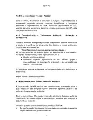 SENAI-PE
111
4.3.2 Responsabilidade Técnica e Pessoal
Deve-se definir, documentar e comunicar as funções, responsabilidades e
autoridades, provendo recursos humanos, tecnológicos e financeiros
essenciais à implementação do SGA., nomeando representante da Alta,
visando, garantir o atendimento da norma e relatar desempenho do SGA à alta
direção para análise crítica.
4.3.3 Conscientização e Treinamento Ambiental; Motivação e
Competência
Todos os membros da organização devem compreender e serem estimulados
a aceitar a importância do atingimento dos objetivos e metas ambientais,
considerando as questões do:
•Reconhecimento do sucesso recompensando a equipe ⊥
As necessidades de treinamento devem ser identificadas e estabelecidas,
mantendo procedimentos para tal e para capacitá-los à:
Atender à política ambiental;
Considerar aspectos significativos de seu trabalho, papel /
responsabilidade no desempenho ambiental e das conseqüências
das não - conformidades.
O pessoal que executa tarefas deve ser competente (educação, treinamento e
experiência).
Alguns pontos a serem considerados:
4.3.4 Documentação do Sistema de Gestão Ambiental
A documentação do SGA contribui para conscientizar os empregados sobre o
que é necessário para atingir os objetivos ambientais e permite a avaliação do
sistema e do desempenho ambiental.
Caso os elementos do SGA estejam integrados ao sistema de gestão global da
organização, recomenda-se que a documentação ambiental seja integrada à
documentação existente.
Questões que são consideradas em documentação do SGA:
4 De que forma são identificados, documentados, comunicados e revisados
os procedimentos de gestão ambiental?
 