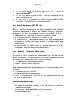 SENAI-PE
112
4 A organização possui um processo para desenvolver e manter a
documentação do SGA?
4 De que forma a documentação do SGA é integrada, caso apropriado, à
documentação existente?
4 De que forma os empregados têm acesso à documentação do SGA
necessária a execução de suas atividades de trabalho?
4.3.5 Controle Operacional - NBR ISO 14004
Deve-se identificar operações e atividades associadas aos aspectos
ambientais significativos, e planejar tais atividades, inclusive manutenção,
assegurando que sejam executadas sob condições específicas através do(a):
• estabelecimento e manutenção de procedimentos documentados;
• da estipulação de critérios operacionais nos procedimentos;
• do estabelecimento e manutenção de procedimentos relativos aos aspectos
ambientais significativos identificáveis de bens e serviços utilizados pela
organização; e
• da comunicação dos procedimentos e requisitos pertinentes a serem
atendidos por fornecedores e prestadores de serviços.
4.3.6 Preparação e Atendimento à Emergência
O impacto de muitos incidentes ou acidentes pode ser minimizado se os
planos emergenciais e os procedimentos previstos forem adequados, devendo
ser estabelecido e mantido os seguintes procedimentos para:
• reagir à acidentes e situações de emergência;
• prevenir e reduzir impactos ambientais.
Os procedimentos e controle operacionais devem levar em consideração, onde
apropriado:
• Emissões atmosféricas acidentais;
• Descargas acidentais na água e no solo;
• Efeitos específicos sobre o meio ambiente e os ecossistemas, decorrentes
de lançamentos acidentais.
Plano de Ação de Emergência
• Os planos de emergência delimitam o raio, tipo de ações e foema de
atuação, podendo incluir:
π organização e responsabilidades frente a emergências;
π lista de pessoas-chave;
 