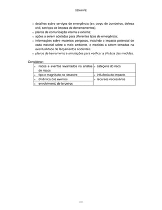 SENAI-PE
113
π detalhes sobre serviços de emergência (ex: corpo de bombeiros, defesa
civil, serviços de limpeza de derramamentos);
π planos de comunicação interna e externa;
π ações a serem adotadas para diferentes tipos de emergência;
π informações sobre materiais perigosos, incluindo o impacto potencial de
cada material sobre o meio ambiente, e medidas a serem tomadas na
eventualidade de lançamentos acidentais;
π planos de treinamento e simulações para verificar a eficácia das medidas.
Considerar:
π riscos e eventos levantados na análise
de riscos
π categoria do risco
π tipo e magnitude do desastre π influência do impacto
π dinâmica dos eventos π recursos necessários
π envolvimento de terceiros
 