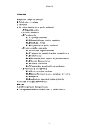 SENAI-PE
115
SUMÁRIO
l Objetivo e campo de aplicação
2 Referências normativas
3 Definições
4 Requisitos do sistema de gestão ambiental
4.1 Requisitos gerais,
4.2 Política ambiental
4.3 Planejamento
4.3.1 Aspectos ambientais
4.3.2 Requisitos legais e outros requisitos
4.3.3 Objetivos e metas
4.3.4 Programa(s) de gestão ambiental
4.4 Implementação e operação
4.4.1 Estrutura e responsabilidade
4.4.2 Treinamento, conscientização e competência a
4.4.3 Comunicação
4.4.4 Documentação do sistema de gestão ambiental
4.4.5 Controle de documentos
4.4.6 Controle operacional
4.4.7 Preparação e atendimento a emergências
4.5 Verificação e ação corretiva
4.5.1 Monitoramento e medição
4.5.2 Não-conformidade e ações corretiva e preventiva
4.5.3 Registros
4.5.4 Auditoria do sistema de gestão ambiental
4.6 Análise crítica pela administração
Anexos
A Diretrizes para uso da especificação
B Correspondências entre NBR ISO 14001 e NBR ISO 9001
 
