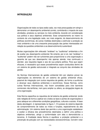SENAI-PE
116
INTRODUÇÃO
Organizações de todos os tipos estão cada, vez mais preocupadas em atingir e
demonstrar um desempenho ambiental correto, controlando o impacto de suas
atividades, produtos ou serviços no meio ambiente, levando em consideração
sua política e seus objetivos ambientais. Esse comportamento se insere no
contexto de uma legislação cada, vez mais exigente, do desenvolvimento de
políticas econômicas, de outras medidas destinadas a estimular a proteção ao
meio ambiente e de uma crescente preocupação das partes interessadas em
relação às questões ambientais e ao desenvolvimento sustentável.
Muitas organizações têm efetuado "análises" ou "auditorias" ambientais a fim
de avaliar seu desempenho ambiental. No entanto, por si só, tais "análises" e
"auditorias" podem não ser suficientes para proporcionar a uma organização a
garantia de que seu desempenho não apenas atende, mas continuará a
atender, aos requisitos legais e aos de sua própria política. Para que sejam
eficazes, é necessário que esses procedimentos sejam conduzidos dentro de
um sistema de gestão estruturado e integrado ao conjunto das atividades de
gestão.
As Normas Internacionais de gestão ambiental têm por objetivo prover às
organizações os elementos de um sistema de gestão ambiental eficaz,
passível de integração com outros requisitos de gestão, de forma a auxiliá-las
a alcançar seus objetivos ambientais e econômicos. Essas Normas, como
outras Normas Internacionais, não foram concebidas para criar barreiras
comerciais não-tarifárias, nem para ampliar ou altera, as obrigações legais de
uma organização.
Esta Norma especifica os requisitos de tal sistema de gestão ambiental, tendo
sido redigida de forma a aplicar-se a todos os tipos e portes de organizações e
para adequar-se a diferentes condições geográficas, culturais e sociais. A base
desta abordagem. é representada na figura 1. O sucesso do sistema depende
do comprometimento de todos os níveis e funções, especialmente da alta
administração. Um sistema deste tipo permite a uma organização estabelecer
e avaliar a eficácia dos procedimentos destinados a definir uma política e
objetivos ambientais, atingir a conformidade com eles e demonstrá-los a
terceiros. A finalidade desta Norma é equilibrar a proteção ambiental e a
prevenção de poluição com as necessidades sócioeconômicas. Convém notar
 