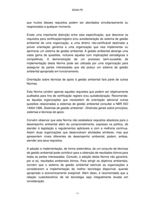SENAI-PE
117
que muitos desses requisitos podem ser abordados simultaneamente ou
reapreciados a qualquer momento.
Existe uma importante distinção entre esta especificação, que descreve os
requisitos para certificação/registro e/ou autodeclaração do sistema de gestão
ambiental de uma organização, e uma diretriz não-certificável destinada a
prover orientação genérica a uma organização que visa implementar ou
aprimorar um sistema de gestão ambiental. A gestão ambiental abrange uma
vasta gama de questões, inclusive aquelas com implicações estratégicas e
competitivas. A demonstração de um processo bem-sucedido de
implementação desta Norma pode ser utilizada por uma organização para
assegurar às partes interessadas que ela possui um sistema de gestão
ambiental apropriado em funcionamento.
Orientação sobre técnicas de apoio à gestão ambiental fará parte de outras
Normas.
Esta Norma contém apenas aqueles requisitos que podem ser objetivamente
auditados para fins de certificação registro e/ou autodeclaração. Recomenda-
se àquelas organizações que necessitem de orientação adicional outras
questões relacionadas a sistemas de gestão ambiental consultar a NBR ISO
14004:1996, Sistemas de gestão ambiental - Diretrizes gerais sobre princípios,
sistemas e técnicas de apoio.
Convém observar que esta Norma não estabelece requisitos absolutos para o
desempenho ambiental além do comprometimento, expresso na política, de
atender à legislação e regulamentos aplicáveis e com a melhoria contínua.
Assim duas organizações que desenvolvam atividades similares, mas que
apresentem níveis diferentes de desempenho ambiental, podem, ambas,
atender aos seus requisitos.
A adoção e implementação, de forma sistemática, de um conjunto de técnicas
de gestão ambiental pode contribuir para a obtenção de resultados ótimos para
todas as partes interessadas. Contudo, a adoção desta Norma não garantirá,
por si só, resultados ambientais ótimos. Para atingir os objetivos ambientais,
convém que o sistema de gestão ambiental estimule as organizações a
considerarem a implementação da melhor tecnologia disponível, quando
apropriado e economicamente exeqüível. Além disso, é recomendado que a
relação custo/benefício de tal tecnologia seja integralmente levada em
consideração.
 