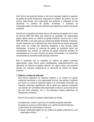 SENAI-PE
118
Esta Norma não pretende abordar e não inclui requisitos relativos a aspectos
de gestão de saúde ocupacional, segurança no trabalho. No entanto, ela não
procura desencorajar uma organização que pretenda a integração de tais
elementos no sistema de gestão. Entretanto, o processo de
certificação/registro somente será aplicável aos aspectos do sistema de gestão
ambiental.
Esta Norma compartilha princípios comuns de sistemas de gestão com a série
de Normas NBR ISO 9000 para sistemas da qualidade. As organizações
podem decidir utilizar um sistema de gestão existente, coerente com a série
NBR ISO 9000, como base para seu sistema de gestão ambiental. Entretanto,
convém esclarecer que a aplicação dos vários elementos do sistema de gestão
pode variar em função dos diferentes propósitos e das diversas partes
interessadas. Enquanto os sistemas de gestão da qualidade tratam das
necessidades dos clientes, os sistemas de gestão ambiental atendem às
necessidades de um vasto conjunto de partes interessadas e às crescentes
necessidades da sociedade sobre proteção ambiental.
Não é necessário que os requisitos do sistema de gestão ambiental
especificados nesta Norma sejam estabelecidos independentemente dos
elementos do sistema de gestão existente. Em alguns casos, será possível
atender aos requisitos adaptando-se os elementos do sistema de gestão
existente.
1- Objetivo e campo de aplicação
Esta Norma especifica os requisitos relativos a um sistema de gestão
ambiental, permitindo a uma organização formular uma política e objetivos
que levem em conta os requisitos legais e as informações referentes aos
impactos ambientais significativos. Ela se aplica aos aspectos ambientais
que possam ser controlados pela organização e sobre os quais presume-se
que ela tenha influência. Em si, ela prescreve critérios específicos de
desempenho ambiental.
Esta norma se aplica a qualquer organização que deseje
a) implementar, manter e aprimorar um sistema de gestão ambiental;
b) assegurar-se de sua conformidade com a política ambiental definida;
c) demonstrar tal conformidade a terceiros;
d) buscar certificação/registro do seu sistema de gestão ambiental por uma
organização externa;
 