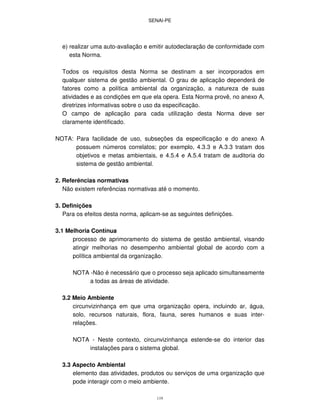 SENAI-PE
119
e) realizar uma auto-avaliação e emitir autodeclaração de conformidade com
esta Norma.
Todos os requisitos desta Norma se destinam a ser incorporados em
qualquer sistema de gestão ambiental. O grau de aplicação dependerá de
fatores como a política ambiental da organização, a natureza de suas
atividades e as condições em que ela opera. Esta Norma provê, no anexo A,
diretrizes informativas sobre o uso da especificação.
O campo de aplicação para cada utilização desta Norma deve ser
claramente identificado.
NOTA: Para facilidade de uso, subseções da especificação e do anexo A
possuem números correlatos; por exemplo, 4.3.3 e A.3.3 tratam dos
objetivos e metas ambientais, e 4.5.4 e A.5.4 tratam de auditoria do
sistema de gestão ambiental.
2. Referências normativas
Não existem referências normativas até o momento.
3. Definições
Para os efeitos desta norma, aplicam-se as seguintes definições.
3.1 Melhoria Contínua
processo de aprimoramento do sistema de gestão ambiental, visando
atingir melhorias no desempenho ambiental global de acordo com a
política ambiental da organização.
NOTA -Não é necessário que o processo seja aplicado simultaneamente
a todas as áreas de atividade.
3.2 Meio Ambiente
circunvizinhança em que uma organização opera, incluindo ar, água,
solo, recursos naturais, flora, fauna, seres humanos e suas inter-
relações.
NOTA - Neste contexto, circunvizinhança estende-se do interior das
instalações para o sistema global.
3.3 Aspecto Ambiental
elemento das atividades, produtos ou serviços de uma organização que
pode interagir com o meio ambiente.
 