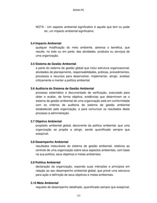 SENAI-PE
120
NOTA - Um aspecto ambiental significativo é aquele que tem ou pode
ter, um impacto ambiental significativo.
3.4 Impacto Ambiental
qualquer modificação do meio ambiente, adversa o benéfica, que
resulte, no todo ou em parte, das atividades, produtos ou serviços de
uma organização.
3.5 Sistema de Gestão Ambiental
a parte do sistema de gestão global que inclui estrutura organizacional,
atividades de planejamento, responsabilidades, práticas, procedimentos,
processos e recursos para desenvolver, implementar, atingir, analisar
criticamente e manter a política ambiental.
3.6 Auditoria do Sistema de Gestão Ambiental
processo sistemático e documentado de verificação, executado para
obter e avaliar, de forma objetiva, evidências que determinem se o
sistema de gestão ambiental de uma organização está em conformidade
com os critérios de auditoria do sistema de gestão ambiental
estabelecido pela organização, e para comunicar os resultados deste
processo à administração.
3.7 Objetivo Ambiental
propósito ambiental global, decorrente da política ambiental, que uma
organização se propõe a atingir, sendo quantificado sempre que
exeqüível.
3.8 Desempenho Ambiental
resultados mesuráveis do sistema de gestão ambiental, relativos ao
controle de uma organização sobre seus aspectos ambientais, com base
na sua política, seus objetivos e metas ambientais.
3.9 Política Ambiental
declaração da organização, expondo suas intenções e princípios em
relação ao seu desempenho ambiental global, que provê uma estrutura
para ação e definição de seus objetivos e metas ambientais.
3.10 Meta Ambiental
requisito de desempenho detalhado, quantificado sempre que exeqüível,
 