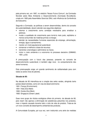 SENAI-PE
13
pela primeira vez, em 1987, no relatório “Nosso Futuro Comum”, da Comissão
Mundial sobre Meio Ambiente e Desenvolvimento (Comissão Brundtland),
criada em 1983 pela Assembléia Geral da ONU, sob influência da Conferência
de Estocolmo.
Segundo a Comissão, as políticas a serem desenvolvidas, dentro do conceito
de sustentabilidade, devem atender aos seguintes objetivos:
• retomar o crescimento como condição necessária para erradicar a
pobreza;
• mudar a qualidade do crescimento para torná-lo mais justo, eqüitativo e
menos consumidor de matérias-primas e energia;
• atender às necessidades humanas essenciais de emprego, alimentação,
energia, água e saneamento;
• manter um nível populacional sustentável;
• conservar e melhorar a base de recursos;
• reorientar a tecnologia e administrar os riscos;
• incluir o meio ambiente e a economia no processo decisório (CMMAD;
1991, p.53)
A preocupação com o futuro das pessoas, presente no conceito de
desenvolvimento sustentável, é também algo novo no comportamento dos
seres humanos.
Esta preocupação exige um grande sentimento de solidariedade para com
todos os seres vivos do planeta.
Década de 90:
Na década de 90 intensificou-se a criação dos selos verdes, atingindo tanto
países desenvolvidos, como em vias de desenvolvimento:
1991- França (Environment)
1991- Índia (Eco Mark)
1992- Coréia (Eco Mark)
1992- Singapura (Green Label)
Esse novo grupo de rótulos ecológicos difere do primeiro, da década de 80,
pois visam não apenas a eliminação de substâncias poluentes nos produtos,
mas o impacto causado durante todo o ciclo de vida do produto. Trata-se de
um novo conceito de desempenho ambiental dos produtos.
A Comunidade Européia, por sua vez, vem instituindo uma série de medidas
 