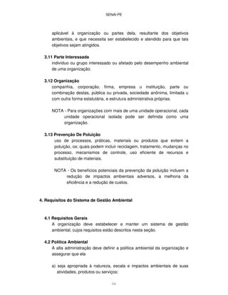SENAI-PE
121
aplicável à organização ou partes dela, resultante dos objetivos
ambientais, e que necessita ser estabelecido e atendido para que tais
objetivos sejam atingidos.
3.11 Parte Interessada
indivíduo ou grupo interessado ou afetado pelo desempenho ambiental
de uma organização.
3.12 Organização
companhia, corporação, firma, empresa u instituição, parte ou
combinação destas, pública ou privada, sociedade anônima, limitada u
com outra forma estatutária, e estrutura administrativa próprias.
NOTA - Para organizações com mais de uma unidade operacional, cada
unidade operacional isolada pode ser definida como uma
organização.
3.13 Prevenção De Poluição
uso de processos, práticas, materiais ou produtos que evitem a
poluição, os; quais podem incluir reciclagem, tratamento, mudanças no
processo, mecanismos de controle, uso eficiente de recursos e
substituição de materiais.
NOTA - Os benefícios potenciais da prevenção da poluição incluem a
redução de impactos ambientais adversos, a melhoria da
eficiência e a redução de custos.
4. Requisitos do Sistema de Gestão Ambiental
4.1 Requisitos Gerais
A organização deve estabelecer e manter um sistema de gestão
ambiental, cujos requisitos estão descritos nesta seção.
4.2 Política Ambiental
A alta administração deve definir a política ambiental da organização e
assegurar que ela
a) seja apropriada à natureza, escala e impactos ambientais de suas
atividades, produtos ou serviços;
 