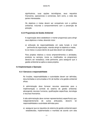 SENAI-PE
123
significativos, suas opções tecnológicas, seus requisitos
financeiros, operacionais e comerciais, bem como, a visão das
partes interessadas.
Os objetivos e metas devem ser compatíveis com a política
ambiental, incluindo o comprometimento com a prevenção de
poluição.
4.3.4 Programa(s) de Gestão Ambiental
A organização deve estabelecer e manter programa(s) para atingir
seus objetivos e metas, devendo incluir
a) atribuição de responsabilidades em cada função e nível
pertinente da organização, visando atingir os objetivos e metas;
b) os meios e o prazo dentro do qual eles devem ser atingidos.
Para projetos relativos a novos empreendimentos e atividades,
produtos ou serviços, novos ou modificados, os programa(s)
deve(m) ser revisado(s), onde pertinente, para assegurar que a
gestão ambiental se aplica a esses projetos.
4.4 Implementação e Operação
4.4.1 Estrutura e responsabilidade
As funções, responsabilidades e autoridades devem ser definidas,
documentadas e comunicadas a fim de facilitar uma gestão ambiental
eficaz.
A administração deve fornecer recursos essenciais para a
implementação e controle do sistema de gestão ambiental,
abrangendo recursos humanos, qualificações específicas, tecnologia
e recursos financeiros.
A alta administração deve nomear representante(s) específico(s) que,
independentemente de outras atribuições, deve(m) ter
responsabilidades e autoridade definidas para:
a) assegurar que os requisitos do sistema de gestão ambiental sejam
estabelecidos, implementados e mantidos de acordo com esta
 