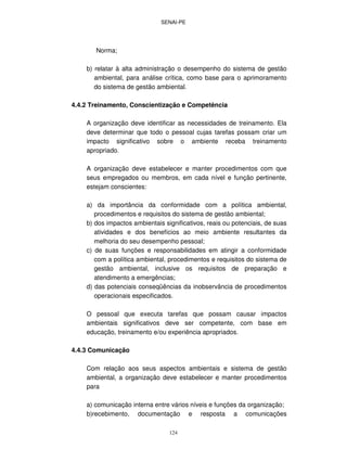 SENAI-PE
124
Norma;
b) relatar à alta administração o desempenho do sistema de gestão
ambiental, para análise crítica, como base para o aprimoramento
do sistema de gestão ambiental.
4.4.2 Treinamento, Conscientização e Competência
A organização deve identificar as necessidades de treinamento. Ela
deve determinar que todo o pessoal cujas tarefas possam criar um
impacto significativo sobre o ambiente receba treinamento
apropriado.
A organização deve estabelecer e manter procedimentos com que
seus empregados ou membros, em cada nível e função pertinente,
estejam conscientes:
a) da importância da conformidade com a política ambiental,
procedimentos e requisitos do sistema de gestão ambiental;
b) dos impactos ambientais significativos, reais ou potenciais, de suas
atividades e dos benefícios ao meio ambiente resultantes da
melhoria do seu desempenho pessoal;
c) de suas funções e responsabilidades em atingir a conformidade
com a política ambiental, procedimentos e requisitos do sistema de
gestão ambiental, inclusive os requisitos de preparação e
atendimento a emergências;
d) das potenciais conseqüências da inobservância de procedimentos
operacionais especificados.
O pessoal que executa tarefas que possam causar impactos
ambientais significativos deve ser competente, com base em
educação, treinamento e/ou experiência apropriados.
4.4.3 Comunicação
Com relação aos seus aspectos ambientais e sistema de gestão
ambiental, a organização deve estabelecer e manter procedimentos
para
a) comunicação interna entre vários níveis e funções da organização;
b)recebimento, documentação e resposta a comunicações
 