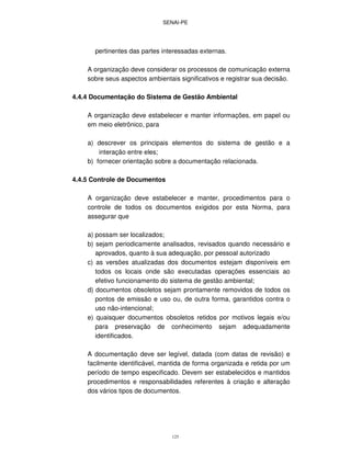 SENAI-PE
125
pertinentes das partes interessadas externas.
A organização deve considerar os processos de comunicação externa
sobre seus aspectos ambientais significativos e registrar sua decisão.
4.4.4 Documentação do Sistema de Gestão Ambiental
A organização deve estabelecer e manter informações, em papel ou
em meio eletrônico, para
a) descrever os principais elementos do sistema de gestão e a
interação entre eles;
b) fornecer orientação sobre a documentação relacionada.
4.4.5 Controle de Documentos
A organização deve estabelecer e manter, procedimentos para o
controle de todos os documentos exigidos por esta Norma, para
assegurar que
a) possam ser localizados;
b) sejam periodicamente analisados, revisados quando necessário e
aprovados, quanto à sua adequação, por pessoal autorizado
c) as versões atualizadas dos documentos estejam disponíveis em
todos os locais onde são executadas operações essenciais ao
efetivo funcionamento do sistema de gestão ambiental;
d) documentos obsoletos sejam prontamente removidos de todos os
pontos de emissão e uso ou, de outra forma, garantidos contra o
uso não-intencional;
e) quaisquer documentos obsoletos retidos por motivos legais e/ou
para preservação de conhecimento sejam adequadamente
identificados.
A documentação deve ser legível, datada (com datas de revisão) e
facilmente identificável, mantida de forma organizada e retida por um
período de tempo especificado. Devem ser estabelecidos e mantidos
procedimentos e responsabilidades referentes à criação e alteração
dos vários tipos de documentos.
 