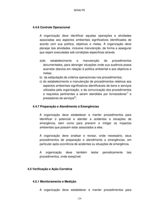 SENAI-PE
126
4.4.6 Controle Operacional
A organização deve identificar aquelas operações e atividades
associadas aos aspectos ambientais significativos identificados de
acordo com sua política, objetivos e metas. A organização deve
planejar tais atividades, inclusive manutenção, de forma a assegurar
que sejam executadas sob condições específicas através
a)do estabelecimento e manutenção de procedimentos
documentados, para abranger situações onde sua ausência possa
acarretar desvios em relação à política ambiental e aos objetivos e
metas;
b) da estipulação de critérios operacionais nos procedimentos;
c) do estabelecimento e manutenção de procedimentos relativos aos
aspectos ambientais significativos identificáveis de bens e serviços
utilizados pela organização, e da comunicação dos procedimentos
e requisitos pertinentes a serem atendidos por fornecedores
1)
e
prestadores de serviços2)
.
4.4.7 Preparação e Atendimento à Emergências
A organização deve estabelecer e manter procedimentos para
identificar o potencial e atender a acidentes e situações de
emergência, bem como para prevenir e mitigar os impactos
ambientais que possam estar associados a eles.
A organização deve analisar e revisar, onde necessário, seus
procedimentos de preparação e atendimento a emergências, em
particular após ocorrência de acidentes ou situações de emergência.
A organização deve também testar periodicamente tais
procedimentos, onde exeqüível.
4.5 Verificação e Ação Corretiva
4.5.1 Monitoramento e Medição
A organização deve estabelecer e manter procedimentos para
 
