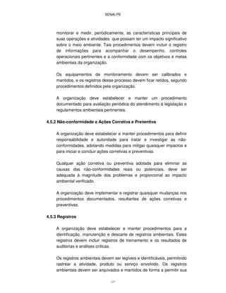SENAI-PE
127
monitorar e medir, periodicamente, as características principais de
suas operações e atividades que possam ter um impacto significativo
sobre o meio ambiente. Tais procedimentos devem incluir o registro
de informações para acompanhar o desempenho, controles
operacionais pertinentes e a conformidade com os objetivos e metas
ambientais da organização.
Os equipamentos de monitoramento devem ser calibrados e
mantidos, e os registros desse processo devem ficar retidos, segundo
procedimentos definidos pela organização.
A organização deve estabelecer e manter um procedimento
documentado para avaliação periódica do atendimento à legislação e
regulamentos ambientais pertinentes.
4.5.2 Não-conformidade e Ações Corretiva e Preventiva
A organização deve estabelecer e manter procedimentos para definir
responsabilidade e autoridade para tratar e investigar as não-
conformidades, adotando medidas para mitigar quaisquer impactos e
para iniciar e concluir ações corretivas e preventivas.
Qualquer ação corretiva ou preventiva adotada para eliminar as
causas das não-conformidades reais ou potenciais, deve ser
adequada à magnitude dos problemas e proporcional ao impacto
ambiental verificado.
A organização deve implementar e registrar quaisquer mudanças nos
procedimentos documentados, resultantes de ações corretivas e
preventivas.
4.5.3 Registros
A organização deve estabelecer e manter procedimentos para a
identificação, manutenção e descarte de registros ambientais. Estes
registros devem incluir registros de treinamento e os resultados de
auditorias e análises críticas.
Os registros ambientais devem ser legíveis e identificáveis, permitindo
rastrear a atividade, produto ou serviço envolvido. Os registros
ambientais devem ser arquivados e mantidos de forma a permitir sua
 