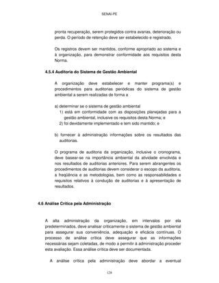 SENAI-PE
128
pronta recuperação, serem protegidos contra avarias, deterioração ou
perda. O período de retenção deve ser estabelecido e registrado.
Os registros devem ser mantidos, conforme apropriado ao sistema e
à organização, para demonstrar conformidade aos requisitos desta
Norma.
4.5.4 Auditoria do Sistema de Gestão Ambiental
A organização deve estabelecer e manter programa(s) e
procedimentos para auditorias periódicas do sistema de gestão
ambiental a serem realizadas de forma a
a) determinar se o sistema de gestão ambiental
1) está em conformidade com as disposições planejadas para a
gestão ambiental, inclusive os requisitos desta Norma; e
2) foi devidamente implementado e tem sido mantido; e
b) fornecer à administração informações sobre os resultados das
auditorias.
O programa de auditoria da organização, inclusive o cronograma,
deve basear-se na importância ambiental da atividade envolvida e
nos resultados de auditorias anteriores. Para serem abrangentes os
procedimentos de auditorias devem considerar o escopo da auditoria,
a freqüência e as metodologias, bem como as responsabilidades e
requisitos relativos à condução de auditorias e à apresentação de
resultados.
4.6 Análise Crítica pela Administração
A alta administração da organização, em intervalos por ela
predeterminados, deve analisar criticamente o sistema de gestão ambiental
para assegurar sua conveniência, adequação e eficácia contínuas. O
processo de análise crítica deve assegurar que as informações
necessárias sejam coletadas, de modo a permitir à administração proceder
esta avaliação. Essa análise crítica deve ser documentada.
A análise crítica pela administração deve abordar a eventual
 