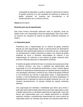 SENAI-PE
129
necessidade de alterações na política, objetivos e elementos do sistema
de gestão ambiental à luz dos resultados de auditorias do sistema de
gestão ambiental, da mudança das circunstâncias e do
comprometimento com a melhoria contínua.
Anexo A (informativo)
Diretrizes para uso da especificação
Este anexo fornece informações adicionais sobre os requisitos, tendo por
objetivo evitar uma interpretação errônea da especificação. Este anexo refere-
se somente aos requisitos de sistema de gestão ambiental constantes na
seção 4.
A.1 Requisitos gerais
Pretende-se que a implementação de um sistema de gestão ambiental
descrito por esta especificação resulte no aprimoramento do desempenho
ambiental. Esta especificação baseia-se na premissa de que a organização
irá, periodicamente, analisar criticamente e avaliar o seu sistema de gestão
ambiental de forma a identificar oportunidades de melhoria e sua
implementação. As melhorias no seu sistema de gestão ambiental visam
promover melhorias adicionais no desempenho ambiental.
O sistema de gestão ambiental fornece um processo estruturado para atingir
a melhoria contínua, cujo ritmo e amplitude são determinados pela
organização à luz de circunstâncias econômicas e outras. Embora alguma
melhoria no desempenho ambiental possa ser esperada devido à adoção de
uma abordagem sistemática, entende-se que o sistema de gestão ambiental
é uma ferramenta que permite à organização atingir, e sistematicamente
controlar, o nível de desempenho ambiental por ela mesma estabelecido. O
estabelecimento e operação do sistema de gestão ambiental, por si só, não
resultará necessariamente, na redução imediata de impacto ambientais
adversos.
Uma organização tem liberdade e flexibilidade para definir seus limites e
pode optar pela implementação desta Norma para toda organização ou para
unidades operacionais ou atividades específicas da organização. Caso esta
Norma seja implementada para uma unidade operacional ou atividade
específica, políticas e procedimentos desenvolvidos por outros setores da
organização podem ser utilizados para atender aos requisitos desta Norma,
 
