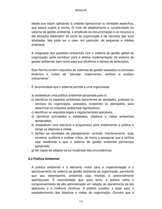SENAI-PE
130
desde que sejam aplicáveis à unidade operacional ou atividade específica,
que estará sujeita à norma. O nível de detalhamento e complexidade do
sistema de gestão ambiental, a amplitude da documentação e os recursos a
ele alocados dependem do porte da organização e da natureza das suas
atividades. Isto pode ser o caso, em particular, de pequenas e médias
empresas.
A integração das questões ambientais com o sistema de gestão global da
organização pode contribuir para a efetiva implementação do sistema de
gestão ambiental, bem como para sua eficiência e clareza de atribuições.
Esta Norma contém requisitos de sistemas de gestão baseados no processo
dinâmico e cíclico de "planejar, implementar, verificar e analisar
criticamente".
É recomendado que o sistema permita a uma organização
a) estabelecer uma política ambiental apropriada para si;
b) identificar os aspectos ambientais decorrentes de atividades, produtos ou
serviços da organização, passados, existentes ou planejados, para
determinar os impactos ambientais significativos;
c) identificar os requisitos legais e regulamentares aplicáveis;
d) identificar prioridades e estabelece, objetivos e metas ambientais
apropriados;
e) estabelecer uma estrutura e programa(s) para implementar a política e
atingir os objetivos e metas;
f) facilitar as atividades de planejamento, controle, monitoramento, ação
corretiva, auditoria e análise crítica, de forma a assegurar que a política
seja obedecida e que o sistema de gestão ambiental permaneça
apropriado;
g) ser capaz de adaptar-se às mudanças das circunstâncias.
A.2 Política Ambiental
A política ambiental é o elemento motor para a implementação e o
aprimoramento do sistema de gestão ambiental da organização, permitindo
que seu desempenho ambiental seja mantido e potencialmente
aperfeiçoado. É recomendado que, para tanto, a política reflita o
comprometimento da alta administração em relação ao atendimento às leis
aplicáveis e à melhoria contínua. A política constitui a base para o
estabelecimento dos objetivos e metas da organização. Convém que a
 