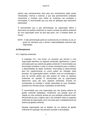 SENAI-PE
131
política seja suficientemente clara para seu entendimento pelas partes
interessadas, internas e externas, e que seja periodicamente analisada
criticamente e revisada, para refletir as mudanças nas condições e
informações. É recomendado que sua área de aplicação seja claramente
identificável.
É recomendado que a alta administração da organização defina e
documente sua política ambiental no mesmo contexto da política ambiental
de uma organização maior da qual seja parte, com o endosso desta, se
houver.
NOTA - A alta administração pode ser constituída de um indivíduo ou de um
grupo de indivíduos que e tenham responsabilidade executiva pela
organização.
A.3 Planejamento
A.3.1 Aspectos ambientais
A subseção 4.3.1 visa prover um processo que permita a uma
organização identificar os aspectos ambientais significativos a serem
priorizados pelo seu sistema de gestão ambiental. É recomendado que
tal processo considere o custo e o tempo necessários para a análise e
a disponibilidade de dados confiáveis. Informações já desenvolvidas
para fins regulamentares ou outros podem ser utilizadas neste
processo. As organizações podem, também, levar em consideração o
grau de controle prático que elas possam ter sobre os aspectos
ambientais em questão. É recomendado que as organizações
determinem quais são seus aspectos ambientais, levando em
consideração as entradas e saídas associadas às suas atividades,
produtos e/ou serviços atuais, e passados, se pertinentes.
É recomendado que uma organização que não possua sistema de
gestão ambiental estabeleça, inicialmente, sua posição atual em
relação ao meio ambiente através de uma avaliação ambiental inicial.
Recomenda-se que o objetivo seja o de considerar todos os aspectos
ambientais da organização como uma base para o estabelecimento do
sistema de gestão ambiental.
Aquelas organizações que já dispõem de um sistema de gestão
ambiental em operação não precisam proceder a tal avaliação.
 