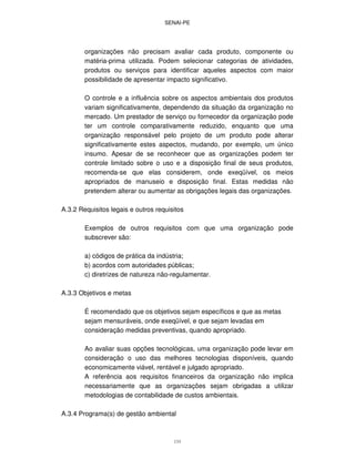 SENAI-PE
133
organizações não precisam avaliar cada produto, componente ou
matéria-prima utilizada. Podem selecionar categorias de atividades,
produtos ou serviços para identificar aqueles aspectos com maior
possibilidade de apresentar impacto significativo.
O controle e a influência sobre os aspectos ambientais dos produtos
variam significativamente, dependendo da situação da organização no
mercado. Um prestador de serviço ou fornecedor da organização pode
ter um controle comparativamente reduzido, enquanto que uma
organização responsável pelo projeto de um produto pode alterar
significativamente estes aspectos, mudando, por exemplo, um único
insumo. Apesar de se reconhecer que as organizações podem ter
controle limitado sobre o uso e a disposição final de seus produtos,
recomenda-se que elas considerem, onde exeqüível, os meios
apropriados de manuseio e disposição final. Estas medidas não
pretendem alterar ou aumentar as obrigações legais das organizações.
A.3.2 Requisitos legais e outros requisitos
Exemplos de outros requisitos com que uma organização pode
subscrever são:
a) códigos de prática da indústria;
b) acordos com autoridades públicas;
c) diretrizes de natureza não-regulamentar.
A.3.3 Objetivos e metas
É recomendado que os objetivos sejam específicos e que as metas
sejam mensuráveis, onde exeqüível, e que sejam levadas em
consideração medidas preventivas, quando apropriado.
Ao avaliar suas opções tecnológicas, uma organização pode levar em
consideração o uso das melhores tecnologias disponíveis, quando
economicamente viável, rentável e julgado apropriado.
A referência aos requisitos financeiros da organização não implica
necessariamente que as organizações sejam obrigadas a utilizar
metodologias de contabilidade de custos ambientais.
A.3.4 Programa(s) de gestão ambiental
 
