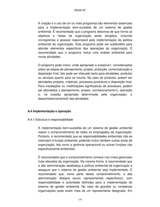 SENAI-PE
134
A criação e o uso de um ou mais programas são elementos essenciais
para a implementação bem-sucedida de um sistema de gestão
ambiental. É recomendado que o programa descreva de que forma os
objetivos e metas da organização serão atingidos, incluindo
cronogramas e pessoal responsável pela implementação da política
ambiental da organização. Este programa pode ser subdividido para
abordar elementos específicos das operações da organização. É
recomendado que o programa inclua uma análise ambiental para
novas atividades.
O programa pode incluir, onde apropriado e exeqüíve1, considerações
sobre as etapas de planejamento, projeto, produção, comercialização e
disposição final. Isto pode ser efetuado tanto para atividades, produtos
ou serviços quanto para os futuros. No caso de produtos, podem ser
abordados projetos, materiais, processos produtivos e disposição final.
Para instalações ou modificações significativas de processos, podem
ser abordados o planejamento, projeto, comissionamento1), operação
e, na ocasião apropriada determinada pela organização, o
descomissionamento2) das atividades.
A.4 Implementação e operação
A.4.1 Estrutura e responsabilidade
A implementação bem-sucedida de um sistema de gestão ambiental
requer o comprometimento de todos os empregados da organização.
Portanto, é recomendado que as responsabilidades ambientais não se
restrinjam à função ambiental, podendo incluir também outras áreas da
organização, tais como a gerência operacional ou outras funções não
especificamente ambientais.
É recomendado que o comprometimento comece nos níveis gerenciais
mais elevados da organização. Da mesma forma, é recomendado que
a alta administração estabeleça a política ambiental da organização e
assegure que o sistema de gestão ambiental seja implementado. É
recomendado que, como parte desse comprometimento, a alta
administração designe seu(s) representantes específico(s), com
responsabilidade e autoridade definidas para a implementação do
sistema de gestão ambiental. No caso de grandes ou complexas
organizações pode existir mais de um representante designado. Em
 