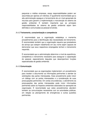 SENAI-PE
135
pequenas e médias empresas, essas responsabilidades podem ser
assumidas por apenas um indivíduo. É igualmente recomendado que a
alta administração assegure o fornecimento de um nível apropriado de
recursos para garantir a implementação e manutenção do sistema de
gestão ambiental. É também importante que as principais
responsabilidades do sistema de gestão ambiental sejam bem
definidas e comunicadas ao pessoal envolvido.
A.4.2 Treinamento, conscientização e competência
É recomendado que a organização estabeleça e mantenha
procedimentos para a identificação das necessidades de treinamento.
É recomendado também que a organização requeira que prestadores
de serviço que estejam trabalhando em seu nome sejam capazes de
demonstrar que seus respectivos empregados tenham o treinamento
requerido.
É recomendado que a administração determine o nível de experiência,
competência e treinamento necessário para assegurar a capacitação
do pessoal, especialmente daqueles que desempenham funções
especializadas de gestão ambiental.
A.4.3 Comunicação
É recomendado que as organizações implementem um procedimento
para receber e documentar as informações pertinentes e atender às
solicitações das partes interessadas. Esse procedimento pode incluir
um diálogo com as partes interessadas e a consideração de suas
preocupações pertinentes. Em certas circunstâncias, o atendimento às
preocupações das partes interessadas pode incluir informações
pertinentes sobre os impactos ambientais associados às operações da
organização. É recomendado que estes procedimentos abordem
também as comunicações necessárias com as autoridades públicas,
em relação ao planejamento de emergências e outras questões
pertinentes.
 