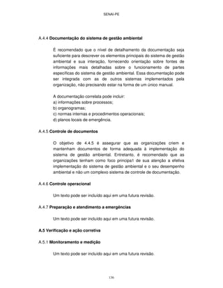 SENAI-PE
136
A.4.4 Documentação do sistema de gestão ambiental
É recomendado que o nível de detalhamento da documentação seja
suficiente para descrever os elementos principais do sistema de gestão
ambiental e sua interação, fornecendo orientação sobre fontes de
informações mais detalhadas sobre o funcionamento de partes
específicas do sistema de gestão ambiental. Essa documentação pode
ser integrada com as de outros sistemas implementados pela
organização, não precisando estar na forma de um único manual.
A documentação correlata pode incluir:
a) informações sobre processos;
b) organogramas;
c) normas internas e procedimentos operacionais;
d) planos locais de emergência.
A.4.5 Controle de documentos
O objetivo de 4.4.5 é assegurar que as organizações criem e
mantenham documentos de forma adequada à implementação do
sistema de gestão ambiental. Entretanto, é recomendado que as
organizações tenham como foco principa1 de sua atenção a efetiva
implementação do sistema de gestão ambiental e o seu desempenho
ambiental e não um complexo sistema de controle de documentação.
A.4.6 Controle operacional
Um texto pode ser incluído aqui em uma futura revisão.
A.4.7 Preparação e atendimento a emergências
Um texto pode ser incluído aqui em uma futura revisão.
A.5 Verificação e ação corretiva
A.5.1 Monitoramento e medição
Um texto pode ser incluído aqui em uma futura revisão.
 