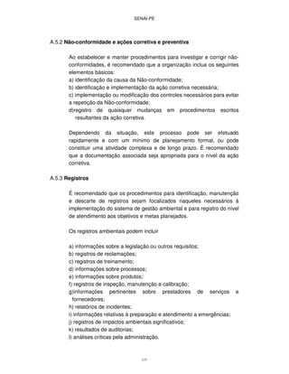 SENAI-PE
137
A.5.2 Não-conformidade e ações corretiva e preventiva
Ao estabelecer e manter procedimentos para investigar e corrigir não-
conformidades, é recomendado que a organização inclua os seguintes
elementos básicos:
a) identificação da causa da Não-conformidade;
b) identificação e implementação da ação corretiva necessária;
c) implementação ou modificação dos controles necessários para evitar
a repetição da Não-conformidade;
d)registro de quaisquer mudanças em procedimentos escritos
resultantes da ação corretiva.
Dependendo da situação, este processo pode ser efetuado
rapidamente e com um mínimo de planejamento formal, ou pode
constituir uma atividade complexa e de longo prazo. É recomendado
que a documentação associada seja apropriada para o nível da ação
corretiva.
A.5.3 Registros
É recomendado que os procedimentos para identificação, manutenção
e descarte de registros sejam focalizados naqueles necessários à
implementação do sistema de gestão ambiental e para registro do nível
de atendimento aos objetivos e metas planejados.
Os registros ambientais podem incluir
a) informações sobre a legislação ou outros requisitos;
b) registros de reclamações;
c) registros de treinamento;
d) informações sobre processos;
e) informações sobre produtos;
f) registros de inspeção, manutenção e calibração;
g)informações pertinentes sobre prestadores de serviços e
fornecedores;
h) relatórios de incidentes;
i) informações relativas à preparação e atendimento a emergências;
j) registros de impactos ambientais significativos;
k) resultados de auditorias;
l) análises críticas pela administração.
 