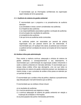 SENAI-PE
138
É recomendado que as informações confidenciais da organização
sejam tratadas de forma apropriada.
A.5.4 Auditoria do sistema de gestão ambiental
É recomendado que o programa e os procedimentos de auditoria
abranjam:
a) as atividades e áreas a serem consideradas nas auditorias;
b) a freqüência das auditorias;
c) as responsabilidades associadas à gestão e condução de auditorias;
d) comunicação dos resultados de auditorias;
e) competência dos auditores;
f) de que forma as auditorias serão conduzidas.
As auditorias podem ser executadas por pessoal da própria
organização e/ou por pessoal externo por ela selecionado. É
recomendado que, em qualquer dos casos, as pessoas que conduzam
a auditoria tenham condições de exercer as funções de forma imparcial
e objetiva.
A.6 Análise crítica pela administração
Para manter a melhoria contínua, adequação e eficácia do sistema de
gestão ambiental, e consequentemente o seu desempenho, é
recomendado que a administração da organização analise criticamente e
avalie o sistema ambiental em intervalos definidos. É recomendado que o
escopo dessa análise crítica seja abrangente, uma vez que todos os
componentes do sistema de gestão ambiental precisam ser abordados ao
mesmo tempo, e que o processo de análise crítica possa se estender por
um período de tempo.
É recomendado que a análise crítica da política, objetivos e procedimentos
seja efetuada pelo nível administrativo que os definiu.
É recomendado que as análises críticas incluam
a) os resultados de auditorias;
b) o nível de atendimento aos objetivos e metas;
c) a contínua adequação do sistema de gestão ambiental em relação a
mudanças de condições e informações;
d) as preocupações das partes interessadas pertinentes.
 