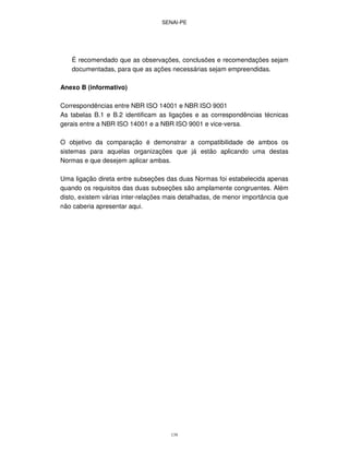 SENAI-PE
139
É recomendado que as observações, conclusões e recomendações sejam
documentadas, para que as ações necessárias sejam empreendidas.
Anexo B (informativo)
Correspondências entre NBR ISO 14001 e NBR ISO 9001
As tabelas B.1 e B.2 identificam as ligações e as correspondências técnicas
gerais entre a NBR ISO 14001 e a NBR ISO 9001 e vice-versa.
O objetivo da comparação é demonstrar a compatibilidade de ambos os
sistemas para aquelas organizações que já estão aplicando uma destas
Normas e que desejem aplicar ambas.
Uma ligação direta entre subseções das duas Normas foi estabelecida apenas
quando os requisitos das duas subseções são amplamente congruentes. Além
disto, existem várias inter-relações mais detalhadas, de menor importância que
não caberia apresentar aqui.
 