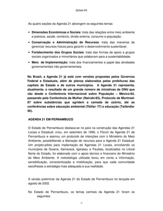 SENAI-PE
15
As quatro seções da Agenda 21 abrangem os seguintes temas:
• Dimensões Econômicas e Sociais: trata das relações entre meio ambiente
e pobreza, saúde, comércio, dívida externa, consumo e população;
• Conservação e Administração de Recursos: trata das maneiras de
gerenciar recursos físicos para garantir o desenvolvimento sustentável;
• Fortalecimento dos Grupos Sociais: trata das formas de apoio a grupos
sociais organizados e minoritários que colaboram para a sustentabilidade;
• Meio de Implementação: trata dos financiamentos e papel das atividades
governamentais não governamentais.
No Brasil, a Agenda 21 já está com versões propostas pelos Governos
Federal e Estaduais, além de planos elaborados pelas prefeituras das
capitais de Estado e de outros municípios. A Agenda 21 representa,
atualmente, o resultado de um grande número de iniciativas da ONU que
vão desde a Conferência Internacional sobre População – México-84,
passando pela Conferência da Mulher (Nairobi-85), Protocolo de Montreal-
87 sobre substâncias que agridem a camada de ozônio, até as
conferências sobre educação ambiental (Tbilisi- 77) e educação (Tailândia-
90).
AGENDA 21 EM PERNAMBUCO
O Estado de Pernambuco destaca-se no país na construção das Agendas 21
Locais e Estadual: criou, em setembro de 1999, o Fórum da Agenda 21 de
Pernambuco e assinou um protocolo de intenções com o Ministério do Meio
Ambiente, possibilitando a liberação de recursos para a Agenda 21 Estadual.
Um projeto-piloto para implantação de Agendas 21 Locais, envolvendo os
municípios de Goiana, Itamaracá, Igarassu e Paulista, localizados no Litoral
Norte do Estado, foi elaborado com o apoio técnico e financeiro do Ministério
do Meio Ambiente. A metodologia utilizada levou em conta a informação,
sensibilização, conscientização e mobilização, para que cada comunidade
escolhesse a estratégia mais adequada à sua realidade.
A versão preliminar da Agenda 21 do Estado de Pernambuco foi lançada em
agosto de 2002.
No Estado de Pernambuco, os temas centrais da Agenda 21 foram os
seguintes:
 