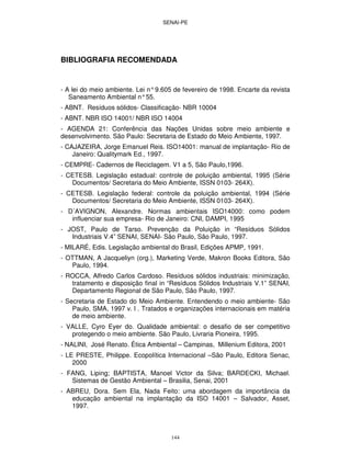 SENAI-PE
144
BIBLIOGRAFIA RECOMENDADA
- A lei do meio ambiente. Lei n°9.605 de fevereiro de 1998. Encarte da revista
Saneamento Ambiental n°55.
- ABNT. Resíduos sólidos- Classificação- NBR 10004
- ABNT. NBR ISO 14001/ NBR ISO 14004
- AGENDA 21: Conferência das Nações Unidas sobre meio ambiente e
desenvolvimento. São Paulo: Secretaria de Estado do Meio Ambiente, 1997.
- CAJAZEIRA, Jorge Emanuel Reis. ISO14001: manual de implantação- Rio de
Janeiro: Qualitymark Ed., 1997.
- CEMPRE- Cadernos de Reciclagem. V1 a 5, São Paulo,1996.
- CETESB. Legislação estadual: controle de poluição ambiental, 1995 (Série
Documentos/ Secretaria do Meio Ambiente, ISSN 0103- 264X).
- CETESB. Legislação federal: controle da poluição ambiental, 1994 (Série
Documentos/ Secretaria do Meio Ambiente, ISSN 0103- 264X).
- D´AVIGNON, Alexandre. Normas ambientais ISO14000: como podem
influenciar sua empresa- Rio de Janeiro: CNI, DAMPI, 1995
- JOST, Paulo de Tarso. Prevenção da Poluição in “Resíduos Sólidos
Industriais V.4” SENAI, SENAI- São Paulo, São Paulo, 1997.
- MILARÉ, Edis. Legislação ambiental do Brasil, Edições APMP, 1991.
- OTTMAN, A Jacqueliyn (org.), Marketing Verde, Makron Books Editora, São
Paulo, 1994.
- ROCCA, Alfredo Carlos Cardoso. Resíduos sólidos industriais: minimização,
tratamento e disposição final in “Resíduos Sólidos Industriais V.1” SENAI,
Departamento Regional de São Paulo, São Paulo, 1997.
- Secretaria de Estado do Meio Ambiente. Entendendo o meio ambiente- São
Paulo, SMA, 1997 v. l . Tratados e organizações internacionais em matéria
de meio ambiente.
- VALLE, Cyro Eyer do. Qualidade ambiental: o desafio de ser competitivo
protegendo o meio ambiente. São Paulo, Livraria Pioneira, 1995.
- NALINI, José Renato. Ética Ambiental – Campinas, Millenium Editora, 2001
- LE PRESTE, Philippe. Ecopolítica Internacional –São Paulo, Editora Senac,
2000
- FANG, Liping; BAPTISTA, Manoel Victor da Silva; BARDECKI, Michael.
Sistemas de Gestão Ambiental – Brasilia, Senai, 2001
- ABREU, Dora. Sem Ela, Nada Feito: uma abordagem da importância da
educação ambiental na implantação da ISO 14001 – Salvador, Asset,
1997.
 