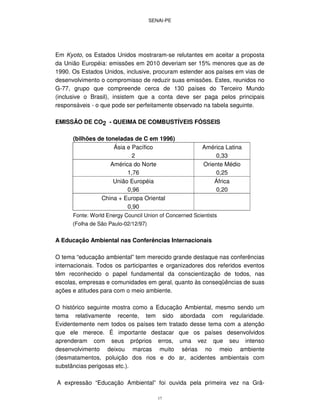 SENAI-PE
17
Em Kyoto, os Estados Unidos mostraram-se relutantes em aceitar a proposta
da União Européia: emissões em 2010 deveriam ser 15% menores que as de
1990. Os Estados Unidos, inclusive, procuram estender aos países em vias de
desenvolvimento o compromisso de reduzir suas emissões. Estes, reunidos no
G-77, grupo que compreende cerca de 130 países do Terceiro Mundo
(inclusive o Brasil), insistem que a conta deve ser paga pelos principais
responsáveis - o que pode ser perfeitamente observado na tabela seguinte.
EMISSÃO DE CO2 - QUEIMA DE COMBUSTÍVEIS FÓSSEIS
(bilhões de toneladas de C em 1996)
Ásia e Pacífico
2
América Latina
0,33
América do Norte
1,76
Oriente Médio
0,25
União Européia
0,96
África
0,20
China + Europa Oriental
0,90
Fonte: World Energy Council Union of Concerned Scientists
(Folha de São Paulo-02/12/97)
A Educação Ambiental nas Conferências Internacionais
O tema “educação ambiental” tem merecido grande destaque nas conferências
internacionais. Todos os participantes e organizadores dos referidos eventos
têm reconhecido o papel fundamental da conscientização de todos, nas
escolas, empresas e comunidades em geral, quanto às conseqüências de suas
ações e atitudes para com o meio ambiente.
O histórico seguinte mostra como a Educação Ambiental, mesmo sendo um
tema relativamente recente, tem sido abordada com regularidade.
Evidentemente nem todos os países tem tratado desse tema com a atenção
que ele merece. É importante destacar que os países desenvolvidos
aprenderam com seus próprios erros, uma vez que seu intenso
desenvolvimento deixou marcas muito sérias no meio ambiente
(desmatamentos, poluição dos rios e do ar, acidentes ambientais com
substâncias perigosas etc.).
A expressão “Educação Ambiental” foi ouvida pela primeira vez na Grã-
 
