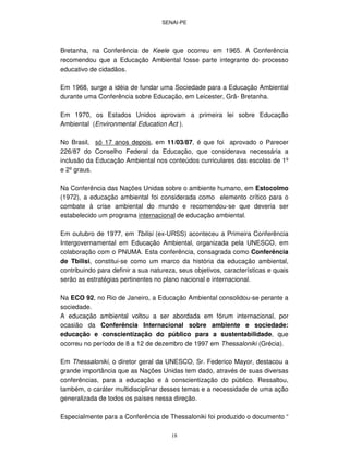 SENAI-PE
18
Bretanha, na Conferência de Keele que ocorreu em 1965. A Conferência
recomendou que a Educação Ambiental fosse parte integrante do processo
educativo de cidadãos.
Em 1968, surge a idéia de fundar uma Sociedade para a Educação Ambiental
durante uma Conferência sobre Educação, em Leicester, Grã- Bretanha.
Em 1970, os Estados Unidos aprovam a primeira lei sobre Educação
Ambiental (Environmental Education Act ).
No Brasil, só 17 anos depois, em 11/03/87, é que foi aprovado o Parecer
226/87 do Conselho Federal da Educação, que considerava necessária a
inclusão da Educação Ambiental nos conteúdos curriculares das escolas de 1º
e 2ºgraus.
Na Conferência das Nações Unidas sobre o ambiente humano, em Estocolmo
(1972), a educação ambiental foi considerada como elemento crítico para o
combate à crise ambiental do mundo e recomendou-se que deveria ser
estabelecido um programa internacional de educação ambiental.
Em outubro de 1977, em Tbilisi (ex-URSS) aconteceu a Primeira Conferência
Intergovernamental em Educação Ambiental, organizada pela UNESCO, em
colaboração com o PNUMA. Esta conferência, consagrada como Conferência
de Tbilisi, constitui-se como um marco da história da educação ambiental,
contribuindo para definir a sua natureza, seus objetivos, características e quais
serão as estratégias pertinentes no plano nacional e internacional.
Na ECO 92, no Rio de Janeiro, a Educação Ambiental consolidou-se perante a
sociedade.
A educação ambiental voltou a ser abordada em fórum internacional, por
ocasião da Conferência Internacional sobre ambiente e sociedade:
educação e conscientização do público para a sustentabilidade, que
ocorreu no período de 8 a 12 de dezembro de 1997 em Thessaloniki (Grécia).
Em Thessaloniki, o diretor geral da UNESCO, Sr. Federico Mayor, destacou a
grande importância que as Nações Unidas tem dado, através de suas diversas
conferências, para a educação e à conscientização do público. Ressaltou,
também, o caráter multidisciplinar desses temas e a necessidade de uma ação
generalizada de todos os países nessa direção.
Especialmente para a Conferência de Thessaloniki foi produzido o documento “
 