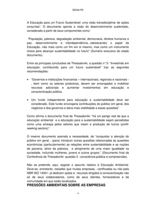 SENAI-PE
19
A Educação para um Futuro Sustentável: uma visão transdisciplinar de ações
conjuntas”. O documento aponta a visão do desenvolvimento sustentado,
considerado a partir de seus componentes como:
“População, pobreza, degradação ambiental, democracia, direitos humanos e
paz, desenvolvimento e interdependência...(destacando) o papel da
Educação...não mais como um fim em si mesmo, mas como um instrumento
chave para alcançar sustentabilidade no futuro” (Sumário executivo do citado
documento).
Entre as principais conclusões de Thessaloniki, a questão n°5- “Investindo em
educação: contribuindo para um futuro sustentável” traz as seguintes
recomendações:
• “Governos e instituições financeiras – internacionais, regionais e nacionais -
, bem como os setores produtivos, devem ser encorajados a mobilizar
recursos adicionais e aumentar investimentos em educação e
conscientização pública.
• Um fundo independente para educação e sustentabilidade deve ser
considerado. Este fundo encorajaria contribuições do público em geral, dos
negócios e dos governos e daria mais visibilidade a essas questões”
Como afirma o documento final de Thessaloniki: “há um perigo real de que a
educação ambiental e a educação para a sustentabilidade sejam percebidas
como uma ameaça pelos setores que visam a produção de lucros (profit-
seeking sectors)”.
O mesmo documento assinala a necessidade, de “conquistar a atenção do
público em geral... (para) introduzir outras questões relacionadas às questões
econômicas (particularmente) as relações entre sustentabilidade e as noções
de parceria, alívio da pobreza, e atingimento de uma maior igualdade na
sociedade, incluindo mulheres, jovens e outros grupos.” (Documento final da
Conferência de Thessaloniki- questão 3 : consciência pública e compreensão).
Não se pretende, aqui, esgotar o assunto relativo à Educação Ambiental.
Deve-se, entretanto, ressaltar que muitas empresas - certificadas ou não pela
NBR ISO 14001- já dedicam ações e recursos dirigidos à conscientização não
só de seus colaboradores, como de seus clientes, fornecedores e da
comunidade em que estão localizados.
PRESSÕES AMBIENTAIS SOBRE AS EMPRESAS
 