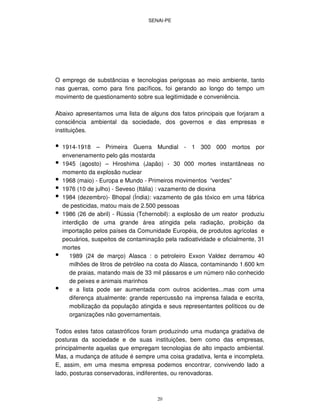 SENAI-PE
20
O emprego de substâncias e tecnologias perigosas ao meio ambiente, tanto
nas guerras, como para fins pacíficos, foi gerando ao longo do tempo um
movimento de questionamento sobre sua legitimidade e conveniência.
Abaixo apresentamos uma lista de alguns dos fatos principais que forjaram a
consciência ambiental da sociedade, dos governos e das empresas e
instituições.
• 1914-1918 – Primeira Guerra Mundial - 1 300 000 mortos por
envenenamento pelo gás mostarda
• 1945 (agosto) – Hiroshima (Japão) - 30 000 mortes instantâneas no
momento da explosão nuclear
• 1968 (maio) - Europa e Mundo - Primeiros movimentos “verdes”
• 1976 (10 de julho) - Seveso (Itália) : vazamento de dioxina
• 1984 (dezembro)- Bhopal (Índia): vazamento de gás tóxico em uma fábrica
de pesticidas, matou mais de 2.500 pessoas
• 1986 (26 de abril) - Rússia (Tchernobil): a explosão de um reator produziu
interdição de uma grande área atingida pela radiação, proibição da
importação pelos países da Comunidade Européia, de produtos agrícolas e
pecuários, suspeitos de contaminação pela radioatividade e oficialmente, 31
mortes
• 1989 (24 de março) Alasca : o petroleiro Exxon Valdez derramou 40
milhões de litros de petróleo na costa do Alasca, contaminando 1.600 km
de praias, matando mais de 33 mil pássaros e um número não conhecido
de peixes e animais marinhos
• e a lista pode ser aumentada com outros acidentes...mas com uma
diferença atualmente: grande repercussão na imprensa falada e escrita,
mobilização da população atingida e seus representantes políticos ou de
organizações não governamentais.
Todos estes fatos catastróficos foram produzindo uma mudança gradativa de
posturas da sociedade e de suas instituições, bem como das empresas,
principalmente aquelas que empregam tecnologias de alto impacto ambiental.
Mas, a mudança de atitude é sempre uma coisa gradativa, lenta e incompleta.
E, assim, em uma mesma empresa podemos encontrar, convivendo lado a
lado, posturas conservadoras, indiferentes, ou renovadoras.
 