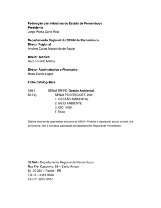 SENAI-PE
3
Federação das Indústrias do Estado de Pernambuco
Presidente
Jorge Wicks Côrte Real
Departamento Regional do SENAI de Pernambuco
Diretor Regional
Antônio Carlos Maranhão de Aguiar
Diretor Técnico
Uaci Edvaldo Matias
Diretor Administrativo e Financeiro
Heinz Dieter Loges
Ficha Catalográfica
349.6 SENAI-DR/PE. Gestão Ambiental.
S474g SENAI.PE/DITEC/DET, 2001.
1. GESTÃO AMBIENTAL
2. MEIO AMBIENTE
3. ISO 14001
I. Título
Direitos autorais de propriedade exclusiva do SENAI. Proibida a reprodução parcial ou total fora
do Sistema, sem a expressa autorização do Departamento Regional de Pernambuco.
SENAI – Departamento Regional de Pernambuco
Rua Frei Cassimiro, 88 – Santo Amaro
50100-260 – Recife – PE
Tel.: 81. 3416-9300
Fax: 81.3222-3837
 