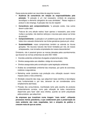 SENAI-PE
21
Essas posturas podem ser resumidas da seguinte maneira:
• Ausência da consciência em relação às responsabilidades pela
poluição: “A poluição é um mal necessário, símbolo do progresso
tecnológico e elemento obrigatório de suas atividades”. “Nosso negócio é
produzir e dar emprego. A poluição não nos diz respeito”
• Consciência sem comprometimento: “a poluição existe, mas outros
devem cuidar dela”.
Trata-se de uma atitude reativa: fazer apenas o necessário, para evitar
multas e punições; não destinar esforços e recursos para atacar as fontes
de poluição.
• Comprometimento : a poluição é um problema que deve ser resolvido por
todos nós e atacado diretamente nas fontes geradoras (postura pró- ativa)
• Sustentabilidade: nosso compromisso também se estende às futuras
gerações. “Os recursos naturais não foram herdados por nós, de nossos
antepassados, mas tomados emprestados de nossos descendentes”.
Entretanto, não é possível ignorar as marcas deixadas pelos acontecimentos
que levaram às normas ambientais da série ISO 14000:
• Grandes acidentes ambientais divulgados amplamente pela mídia;
• Direitos assegurados aos cidadãos- código do consumidor;
• Direitos assegurados pela constituição e pela legislação ambiental;
• Análise da contabilidade ambiental das empresas, por parte de acionistas,
credores e seguradoras;
• Marketing verde (produtos cuja produção e/ou utilização causam menor
impacto sobre o meio ambiente);
• Atividade crescente das ongs, que adquiriram base científica e tecnológica
mais fundamentada e, por isso, deixaram de ser consideradas como
simplesmente alarmistas;
• Pressão dos consumidores, manifestada tanto pela escolha de produtos
ambientalmente corretos, como pela utilização de todos mecanismos
disponíveis para fazer valer seus direitos, quando se sentir prejudicado
pelos produtos que adquiriram.
As empresas que investiram numa imagem “mais verde”, utilizando
processos menos poluidores, e que colaboraram para a preservação do
meio ambiente são mais respeitadas, tem a simpatia do público e
crescem mais do que as outras.
 